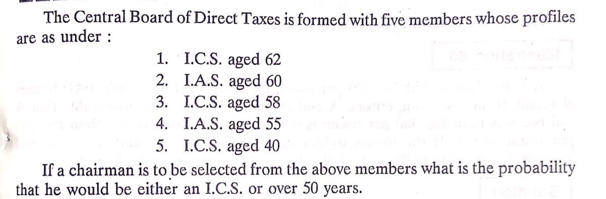 The Central Board of Direct Taxes is formed with five members whose profiles
are as under :
1. I.C.S. aged 62
2. I.A.S. aged 60
3. I.C.S. aged 58
4. I.A.S. aged 55
5. I.C.S. aged 40
If a chairman is to be selected from the above members what is the probability
that he would be either an I.C.S. or over 50 years.
