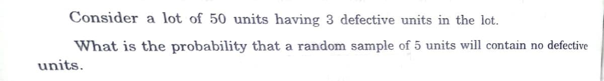 Consider a lot of 50 units having 3 defective units in the lot.
What is the probability that a random sample of 5 units will contain no defective
units.
