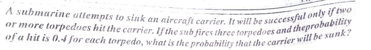 of a hit is 0.4 for each torpedo, what is the probability that the carrier will be sunk?
or more torpedoes hit the carrier. If the sub fires three torpedoes and theprobability
A submarine attempts to sink an aircrafi carrier. It will be successful only if two
