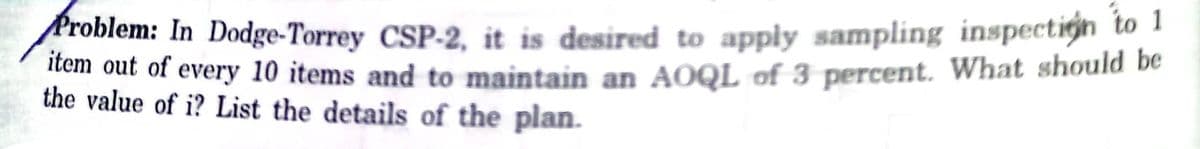 Problem: In Dodge-Torrey CSP-2, it is desired to apply sampling inspectign to 1
an our of every 10 items and to maintain an AOQL of 3 percent. What should be
the value of i? List the details of the plan.
