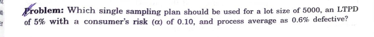 Problem: Which single sampling plan should be used for a lot size of 5000, an LTPD
of 5% with a consumer's risk (¤) of 0.10, and process average as 0.6% defective?
er
