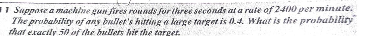 1 Suppose a machine gun fires rounds for three seconds at a rate of2400 per minute.
The probability of any bullet's hitting a large target is 0.4. What is the probability
that exactly 50 of the bullets hit the target.
