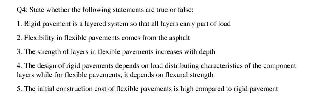 Q4: State whether the following statements are true or false:
1. Rigid pavement is a layered system so that all layers carry part of load
2. Flexibility in flexible pavements comes from the asphalt
3. The strength of layers in flexible pavements increases with depth
4. The design of rigid pavements depends on load distributing characteristics of the
layers while for flexible pavements, it depends on flexural strength
component
5. The initial construction cost of flexible pavements is high compared to rigid pavement
