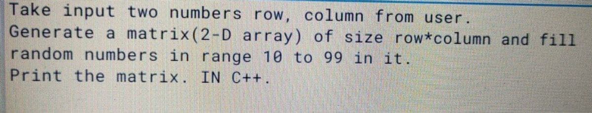 Take input two numbers row, column from user.
Generate a matrix(2-D array) of size row*column and fill
random numbers in range 10 to 99 in it.
Print the matrix. IN C++.
