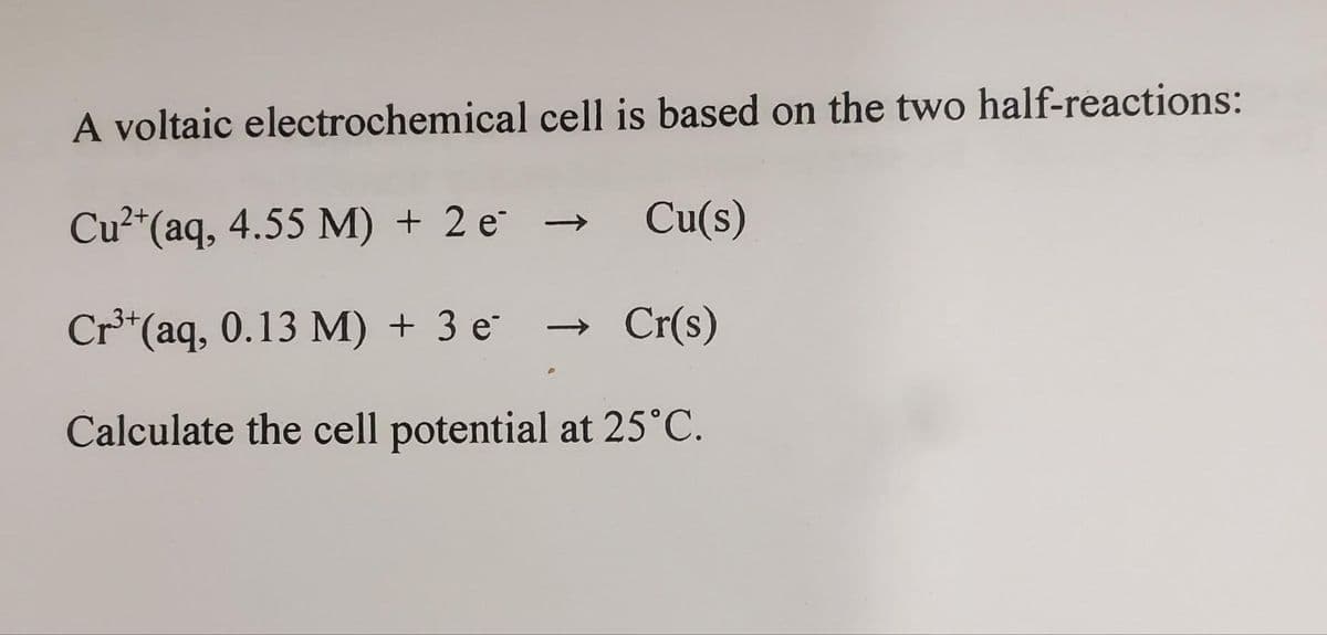 A voltaic electrochemical cell is based on the two half-reactions:
Cu²+ (aq, 4.55 M) + 2e
→ Cu(s)
Cr³+ (aq, 0.13 M) + 3 e¯ → Cr(s)
Calculate the cell potential at 25°C.