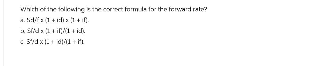 Which of the following is the correct formula for the forward rate?
a. Sd/f x (1 + id) x (1 + if).
b. Sf/d x (1 + if)/(1 + id).
c. Sf/d x (1 + id)/(1 + if).