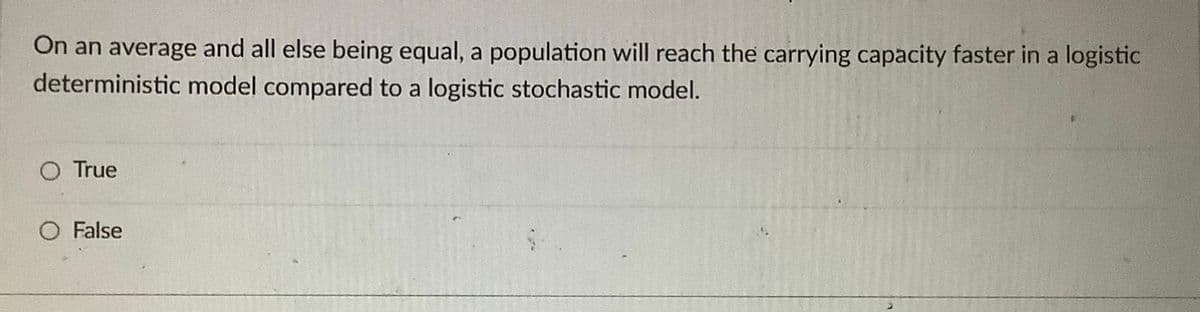 On an average and all else being equal, a population will reach the carrying capacity faster in a logistic
deterministic model compared to a logistic stochastic model.
O True
O False