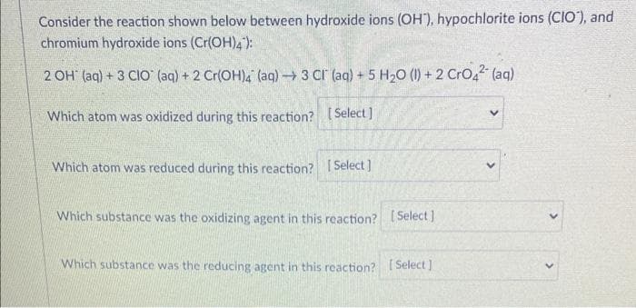 Consider the reaction shown below between hydroxide ions (OH), hypochlorite ions (CIO), and
chromium hydroxide ions (Cr(OH)4):
2 OH (aq) + 3 CIO (aq) + 2 Cr(OH)4 (aq) → 3 CI (aq) + 5 H₂O (1) + 2 CrO4² (aq)
Which atom was oxidized during this reaction? [Select]
Which atom was reduced during this reaction? [Select]
Which substance was the oxidizing agent in this reaction? [Select]
Which substance was the reducing agent in this reaction? [Select]