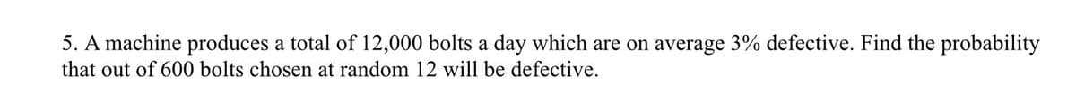 5. A machine produces a total of 12,000 bolts a day which are on average 3% defective. Find the probability
that out of 600 bolts chosen at random 12 will be defective.