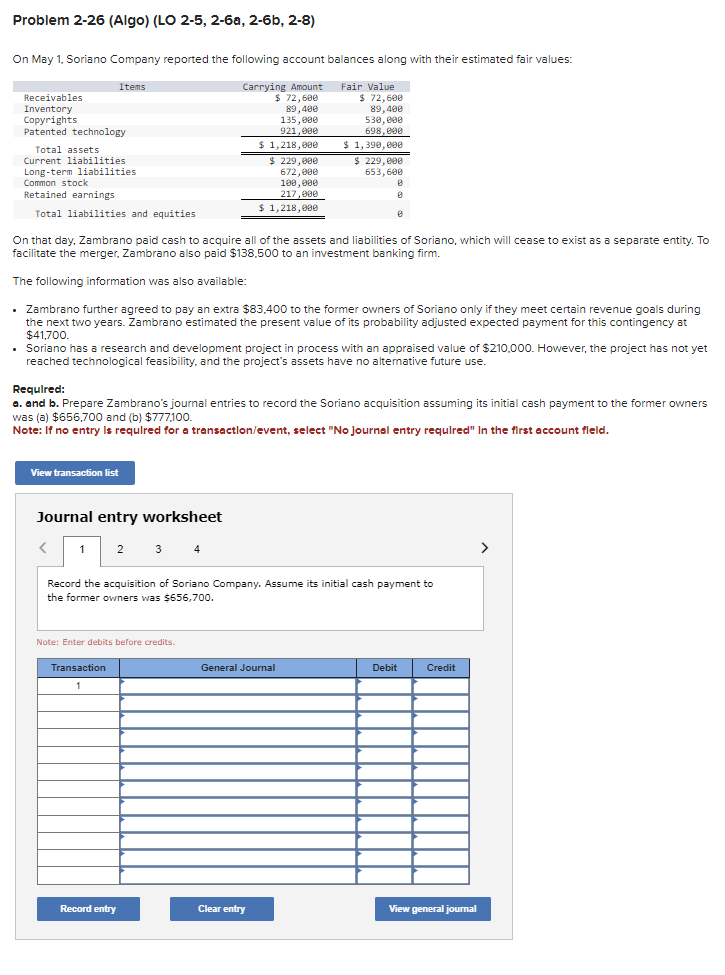 Problem 2-26 (Algo) (LO 2-5, 2-6a, 2-6b, 2-8)
On May 1, Soriano Company reported the following account balances along with their estimated fair values:
Carrying Amount
$72,600
89,400
Fair Value
$ 72,600
89,400
135,000
921,000
$ 1,218,000
Receivables
Inventory
Copyrights
Patented technology
Total assets
Current liabilities
Long-term liabilities
Common stock
Retained earnings
Total liabilities and equities
Items
View transaction list
Journal entry worksheet
1 2
<
On that day, Zambrano paid cash to acquire all of the assets and liabilities of Soriano, which will cease to exist as a separate entity. To
facilitate the merger, Zambrano also paid $138.500 to an investment banking firm.
The following information was also available:
. Zambrano further agreed to pay an extra $83,400 to the former owners of Soriano only if they meet certain revenue goals during
the next two years. Zambrano estimated the present value of its probability adjusted expected payment for this contingency at
$41,700.
.
• Soriano has a research and development project in process with an appraised value of $210,000. However, the project has not yet
reached technological feasibility, and the project's assets have no alternative future use.
Required:
a. and b. Prepare Zambrano's journal entries to record the Soriano acquisition assuming its initial cash payment to the former owners
was (a) $656,700 and (b) $777,100.
Note: If no entry is required for a transaction/event, select "No Journal entry required" In the first account field.
Note: Enter debits before credits.
Transaction
1
$ 229,000
672,000
100,000
217,000
$ 1,218,000
Record entry
530,000
698,000
$ 1,390,000
Record the acquisition of Soriano Company. Assume its initial cash payment to
the former owners was $656,700.
$ 229,000
653,600
General Journal
Clear entry
8
8
8
Debit
Credit
View general journal