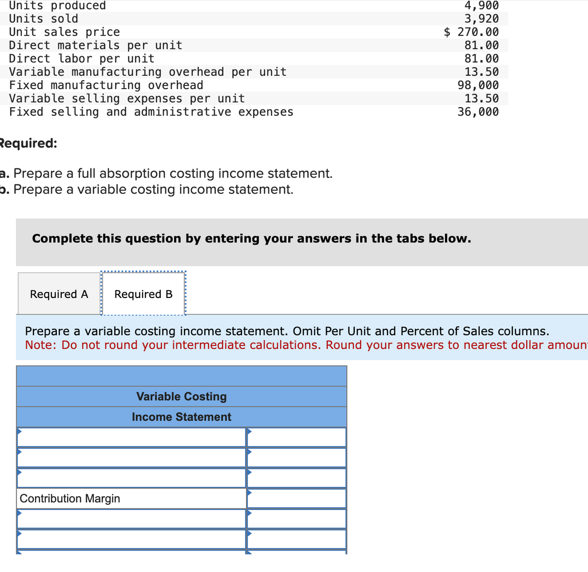 Units produced
Units sold
Unit sales price
Direct materials per unit
Direct labor per unit
Variable manufacturing overhead per unit
Fixed manufacturing overhead
Variable selling expenses per unit
Fixed selling and administrative expenses
Required:
a. Prepare a full absorption costing income statement.
b. Prepare a variable costing income statement.
Required A Required B
Complete this question by entering your answers in the tabs below.
4,900
3,920
270.00
81.00
81.00
13.50
Contribution Margin
98,000
13.50
36,000
Prepare a variable costing income statement. Omit Per Unit and Percent of Sales columns.
Note: Do not round your intermediate calculations. Round your answers to nearest dollar amount
Variable Costing
Income Statement