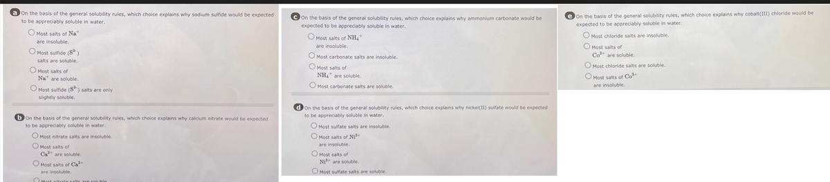 a On the basis of the general solubility rules, which choice explains why sodium sulfide would be expected
to be appreciably soluble in water.
O Most salts of Nat
are insoluble.
O Most sulfide (S²)
salts are soluble.
Most salts of
Na are soluble.
O Most sulfide (S2) salts are only
slightly soluble.
bon the basis of the general solubility rules, which choice explains why calcium nitrate would be expected
to be appreciably soluble in water.
O Most nitrate salts are insoluble.
Most salts of
Ca are soluble.
Most salts of Ca²+
are insoluble.
Most nitrate calts are coluble
On the basis of the general solubility rules, which choice explains why ammonium carbonate would be
expected to be appreciably soluble in water.
O Most salts of NH₂
are insoluble.
O Most carbonate salts are insoluble.
Most salts of
NHA are soluble.
O Most carbonate salts are soluble.
d on the basis of the general solubility rules, which choice explains why nickel(II) sulfate would be expected
to be appreciably soluble in water.
O Most sulfate salts are insoluble.
O Most salts of Ni²+
are insoluble.
Most salts of
Ni²+ are soluble.
O Most sulfate salts are soluble.
e On the basis of the general solubility rules, which choice explains why cobalt(III) chloride would be
expected to be appreciably soluble in water.
O Most chloride salts are insoluble.
O Most salts of
Co are soluble.
O Most chloride salts are soluble.
O Most salts of Co
are insoluble.