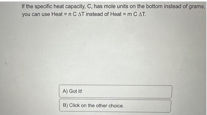 If the specific heat capacity, C, has mole units on the bottom instead of grams,
you can use Heat = n C AT instead of Heat = m C AT.
A) Got it!
B) Click on the other choice.