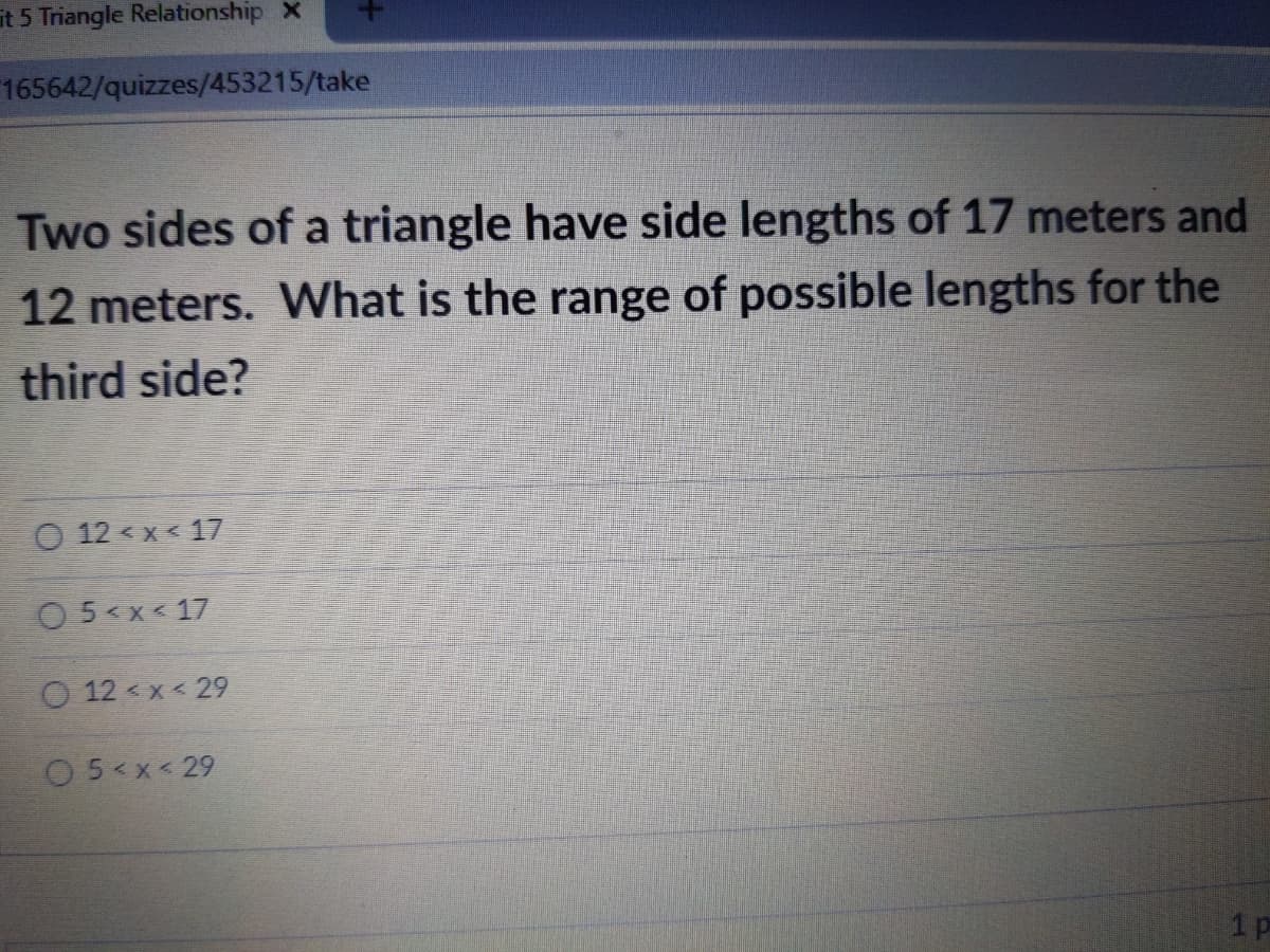 it 5 Triangle Relationship X
165642/quizzes/453215/take
Two sides of a triangle have side lengths of 17 meters and
12 meters. What is the range of possible lengths for the
third side?
O 12 < x< 17
O5<x< 17
O 12 < x < 29
O5<x < 29
1 p
