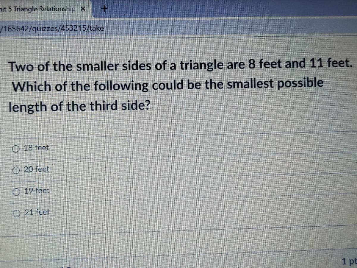 nit 5 Triangle Relationship X
/165642/quizzes/453215/take
Two of the smaller sides of a triangle are 8 feet and 11 feet.
Which of the following could be the smallest possible
length of the third side?
O 18 feet
O 20 feet
O 19 feet
O 21 feet
1 pt

