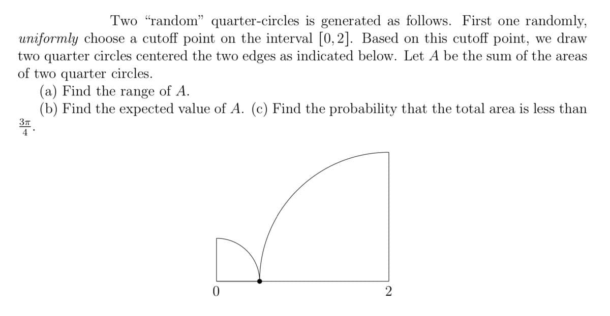 Two "random" quarter-circles is generated as follows. First one randomly,
uniformly choose a cutoff point on the interval [0, 2]. Based on this cutoff point, we draw
two quarter circles centered the two edges as indicated below. Let A be the sum of the areas
of two quarter circles.
(a) Find the range of A.
(b) Find the expected value of A. (c) Find the probability that the total area is less than
3π
4
0
2