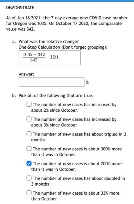 DEMONSTRATE:
As of Jan 18 2021, the 7-day average new COVID case number
for Oregon was 1035. On October 17 2020, the comparable
value was 342.
a. What was the relative change?
One-Step Calculation (Don't forget grouping):
1035 – 342
100
342
Answer:
b. Pick all of the following that are true.
The number of new cases has increased by
about 2% since October.
The number of new cases has increased by
about 3% since October.
O The number of new cases has about tripled in 3
months.
The number of new cases is about 300% more
than it was in October.
The number of new cases is about 200% more
than it was in October.
The number of new cases has about doubled in
3 months
The number of new cases is about 33% more
than October.
