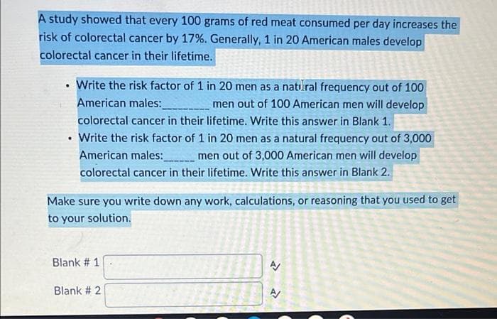 A study showed that every 100 grams of red meat consumed per day increases the
risk of colorectal cancer by 17%. Generally, 1 in 20 American males develop
colorectal cancer in their lifetime.
• Write the risk factor of 1 in 20 men as a natı.ral frequency out of 100
American males:
men out of 100 American men will develop
colorectal cancer in their lifetime. Write this answer in Blank 1.
• Write the risk factor of 1 in 20 men as a natural frequency out of 3,000
American males:
colorectal cancer in their lifetime. Write this answer in Blank 2.
men out of 3,000 American men will develop
券
Make sure you write down any work, calculations, or reasoning that you used to get
to your solution.
Blank # 1
Blank # 2
