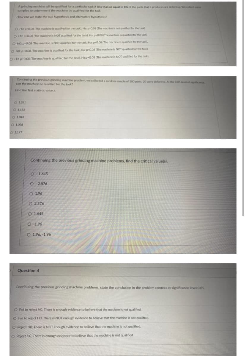 A grinding machine will be qualified for a particular task if less than or equal to 8% of the parts that it produces are defectie. We coect soe
samples to determine if the machine be qualified for the task.
How can we state the null hypothesis and alternative hypothesis?
O HO: p0.08 (The machine is qualified for the task), Ha p0.08 (The machine is not qualified for the task)
O HO: p-0.08 (The machine is NOT qualified for the task), Ha p0.08 (The machine is qualihed for the task)
O HO: p-0.08 (The machine is NOT Qualified for the task), Ha p0.08 (The machine is qualified for the task),
O HO: p-0.08 (The machine is qualified for the task).Ha p<0.08 (The machine is NOT qualified for the task)
O HO: p-0.08 (The machine is qualified for the task), Hap-0,08 (The machine is NOT qualified for the task)
Continuing the previous grinding machine problem, we collected a random sample of 200 parts. 20 were defective, At the 0.05 level of sigcec
can the machine be qualified for the task?
Find the Test statistic value z.
O 1281
O 1153
O 1043
O 1.098
O 1197
Continuing the previous grinding machine problems, find the critical value(s).
O 1.645
O- 2.576
O 1.96
O 2.576
O 1.645
O 1.96
O 1.96, -1.96
Question 4
Continuing the previous grinding machine problems, state the conclusion in the problem context at significance level 0.05.
O Fail to reject HO. There is enough evidence to believe that the machine is not qualified.
O Fail to reject HO There is NOT enough evidence to believe that the machine is not qualified.
O Reject HO. There is NOT enough evidence to believe that the machine is not qualified.
O Reject HO. There is enough evidence to believe that the machine is not qualified.
