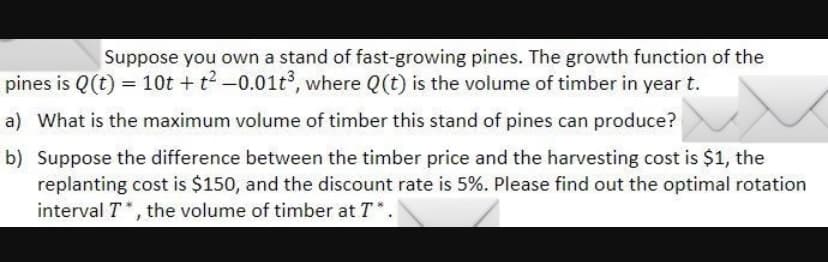 Suppose you own a stand of fast-growing pines. The growth function of the
pines is Q(t) = 10t + t2-0.01t3, where Q(t) is the volume of timber in year t.
a) What is the maximum volume of timber this stand of pines can produce?
b) Suppose the difference between the timber price and the harvesting cost is $1, the
replanting cost is $150, and the discount rate is 5%. Please find out the optimal rotation
interval T*, the volume of timber at T*.
