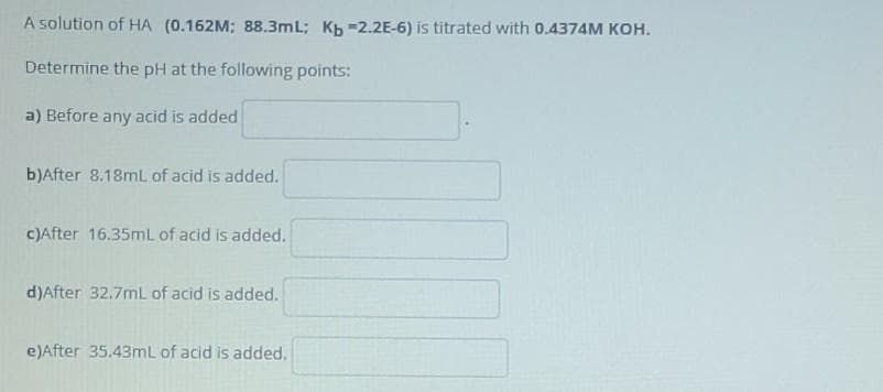 A solution of HA (0.162M; 88.3mL; Kb -2.2E-6) is titrated with 0.4374M KOH.
Determine the pH at the following points:
a) Before any acid is added
b)After 8.18ML of acid is added.
C)After 16.35mL of acid is added.
d)After 32.7mL of acid is added.
e)After 35.43mL of acid is added.
