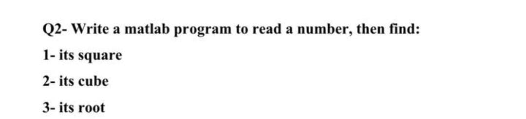 Q2- Write a matlab program to read a number, then find:
1- its square
2- its cube
3- its root
