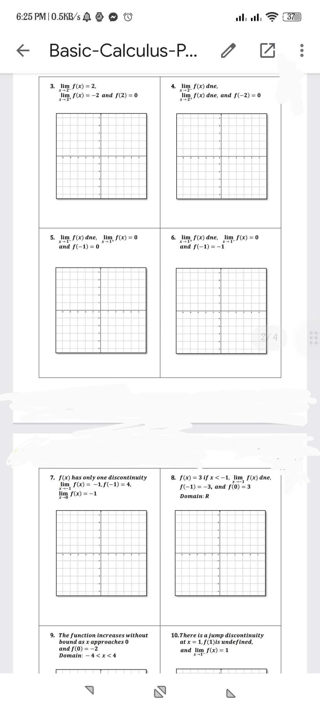 6:25 PM | 0.5KB/s
←
Basic-Calculus-P...
3. lim f(x) = 2,
x-2-
lim f(x) = -2 and f(2)= 0
x→2+
5. lim f(x) dne, lim f(x) = 0
and f(-1) = 0
7. f(x) has only one discontinuity
lim f(x) = -1, f(-1) = 4,
x-1
lim f(x) = -1
x-0
9. The function increases without
bound as x approaches 0
and f(0) = -2
Domain: 4 < x < 4
4. lim f(x) dne,
x-2-
0
.... ....
lim f(x) dne, and f(-2) = 0
2+
6. lim f(x) dne, lim_ f(x) = 0
and f(-1)=-1
□
8. f(x) = 3 if x < -1, lim f(x) dne,
f(-1) = -3, and f(0) = 3
Domain: R
and lim f(x) = 1
x-1-
10. There is a jump discontinuity
at x = 1, f(1) is undefined,
37