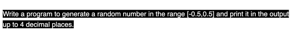 Write a program to generate a random number in the range [-0.5,0.5] and print it in the output
up to 4 decimal places.
