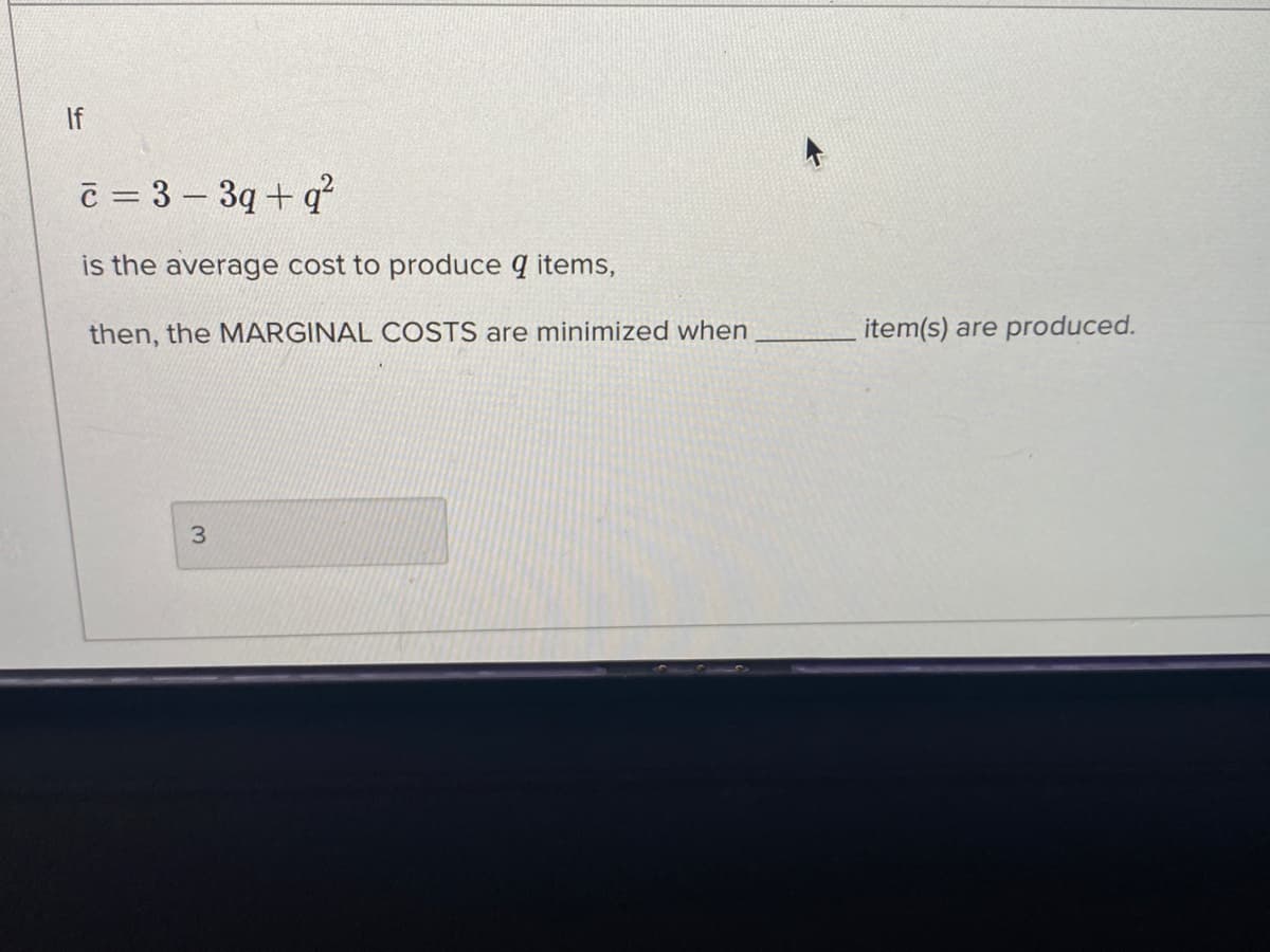 If
c = 3 – 3q+ q
is the average cost to produce q items,
then, the MARGINAL COSTS are minimized when
item(s) are produced.
3.
