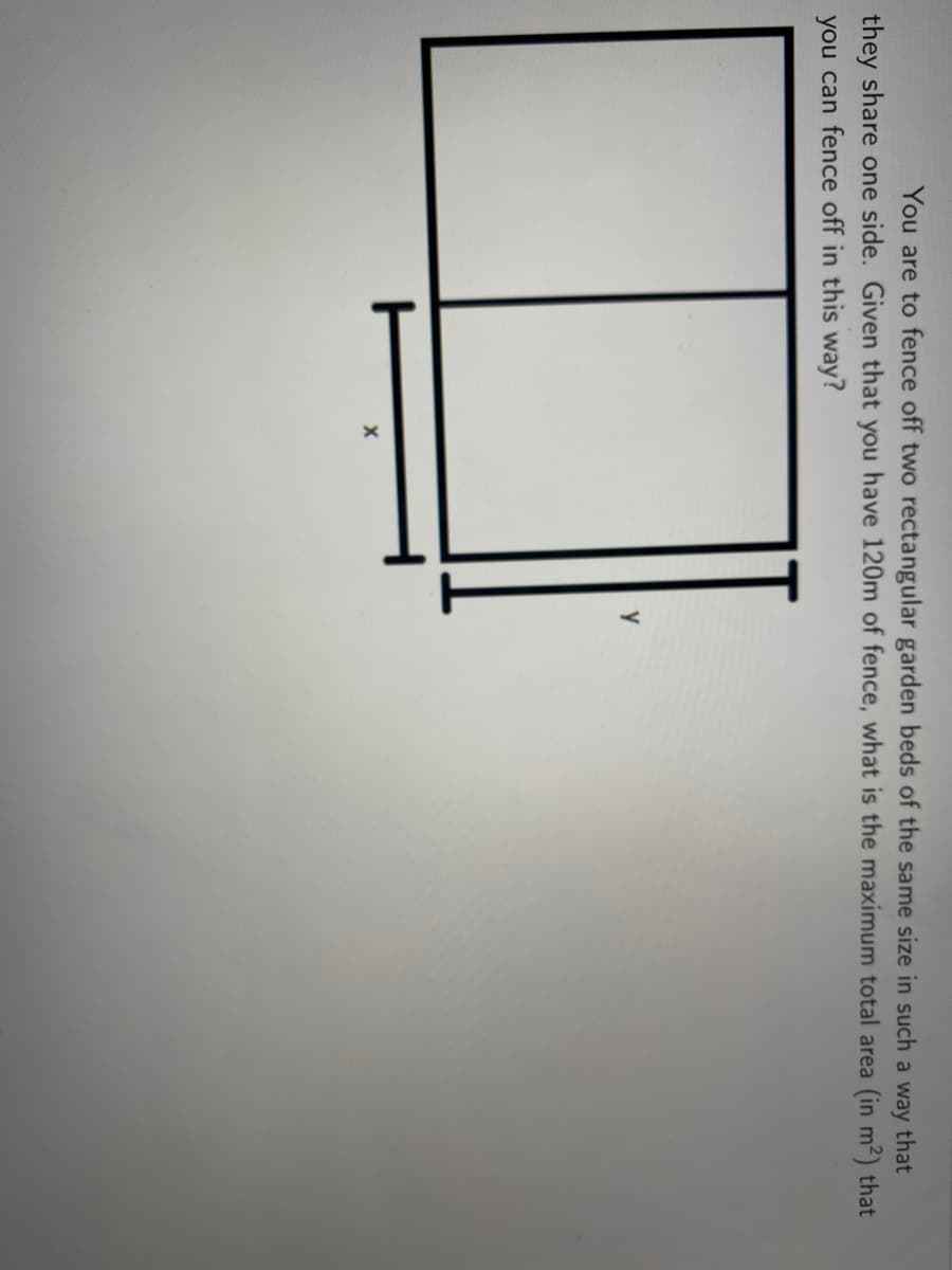 You are to fence off two rectangular garden beds of the same size in such a way that
they share one side. Given that you have 120m of fence, what is the maximum total area (in m²) that
you can fence off in this way?
