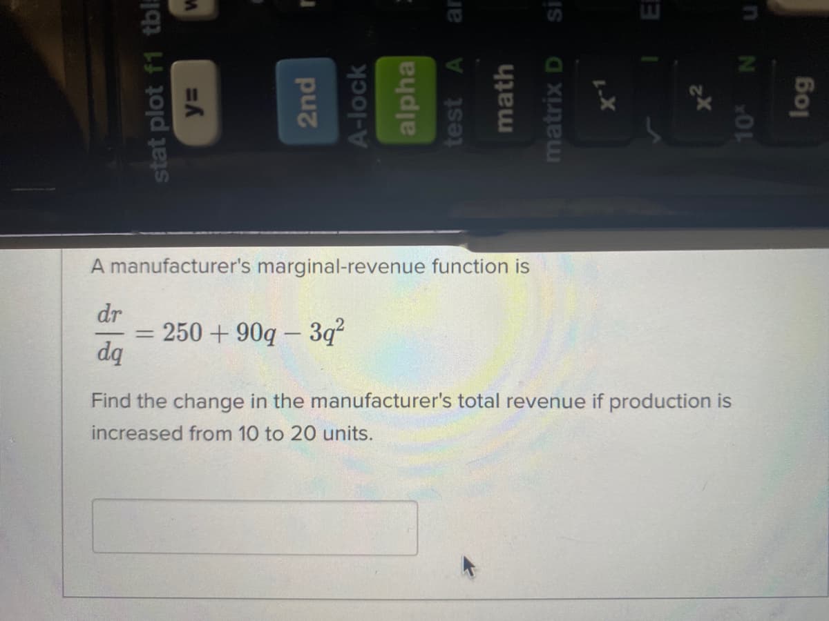 A manufacturer's marginal-revenue function is
dr
250 + 90q – 3q
dq
Find the change in the manufacturer's total revenue if production is
increased from 10 to 20 units.
stat plot f1 tbl:
2nd
A-lock
alpha
test
ar
math
matrix D
IS
x2
10%
log
