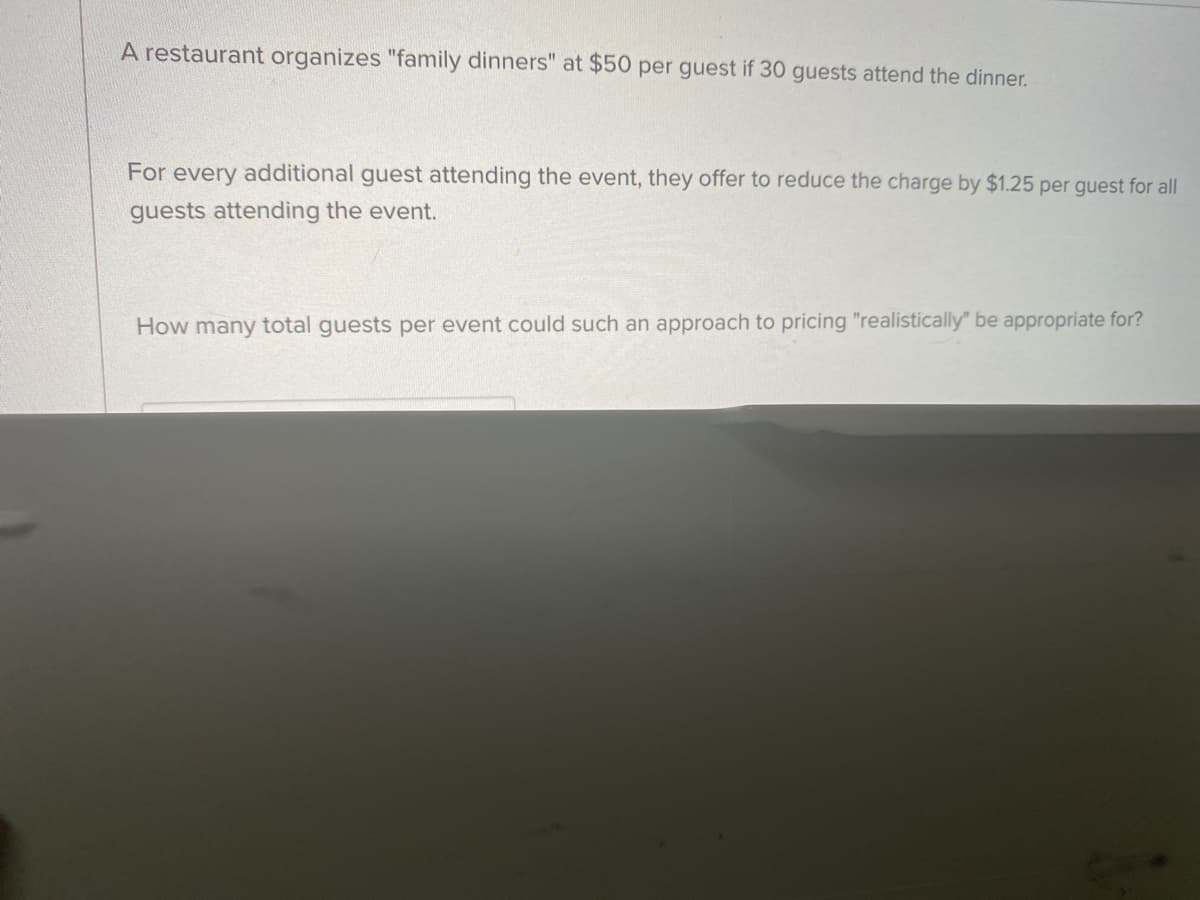 **Family Dinner Pricing Strategy**

A restaurant organizes "family dinners" at a cost of $50 per guest if 30 guests attend the dinner.

For every additional guest attending the event, the restaurant offers to reduce the charge by $1.25 per guest for all guests attending the event.

**Question:**
How many total guests per event could such an approach to pricing "realistically" be appropriate for?

**Analysis:**
To find the number of guests for which this pricing model would be feasible, consider that the price reduction continues per additional guest. The challenge is to find a realistic number of guests where the price does not drop to an unsustainable amount.

Essential elements to analyze might include:
- Calculation of the breakeven point where costs and revenues are balanced.
- Consideration of operational capacities and constraints such as the seating, staffing, and overall financial health of the restaurant.

This scenario provides an opportunity to explore linear price reduction and its implications on profitability and customer satisfaction.