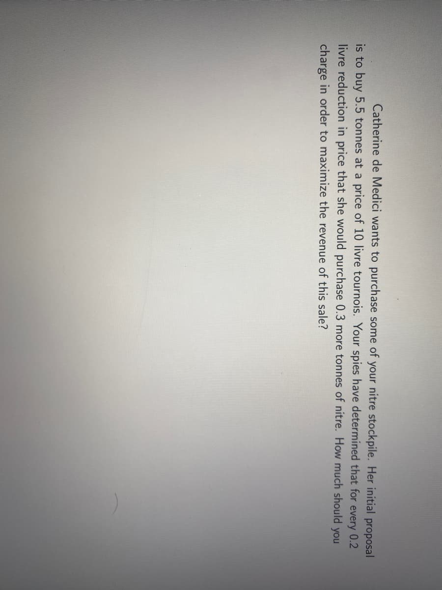 Catherine de Medici wants to purchase some of your nitre stockpile. Her initial proposal
is to buy 5.5 tonnes at a price of 10 livre tournois. Your spies have determined that for
livre reduction in price that she would purchase 0.3 more tonnes of nitre. How much should you
every
0.2
charge in order to maximize the revenue of this sale?
