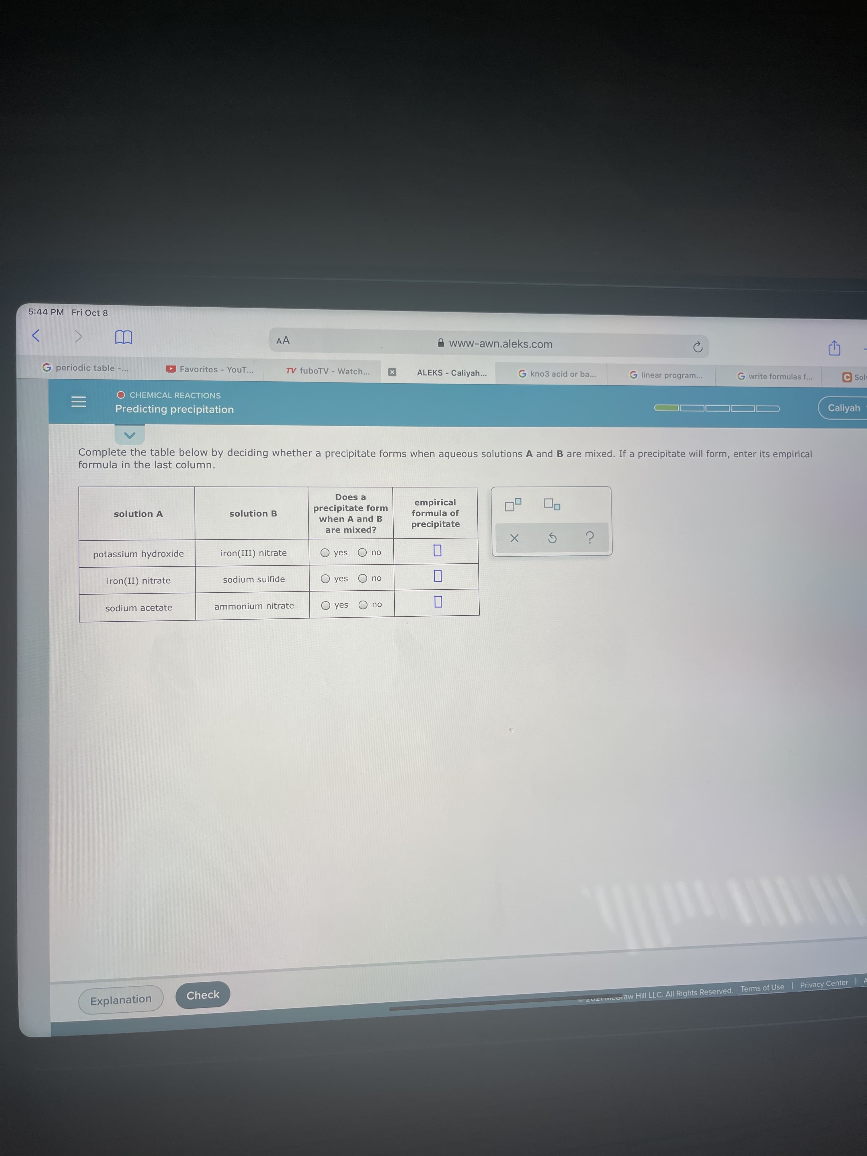 II
5:44 PM Fri Oct 8
AA
www-awn.aleks.com
G periodic table -.
Favorites - YouT...
TV fuboTV - Watch...
ALEKS - Caliyah...
G kno3 acid or ba...
G linear program...
G write formulas f...
C Solu
O CHEMICAL REACTIONS
Predicting precipitation
Caliyah -
Complete the table below by deciding whether a precipitate forms when aqueous solutions A and B are mixed. If a precipitate will form, enter its empirical
formula in the last column.
Does a
precipitate form
when A and B
empirical
formula of
solution A
solution B
precipitate
are mixed?
potassium hydroxide
iron(III) nitrate
O yes
ou
iron(II) nitrate
sodium sulfide
ou O sək O
sodium acetate
ammonium nitrate
ou O sək O
Check
Explanation
22 COiaw Hill LLC. All Rights Reserved. Terms of Use I Privacy Center IA
