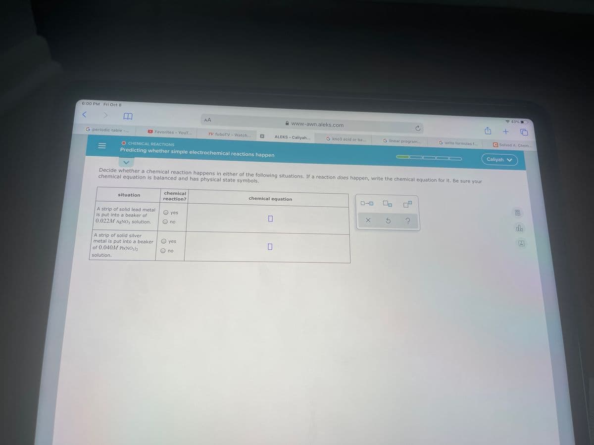 6:00 PM Fri Oct 8
* 43%
AA
www-awn.aleks.com
G periodic table -..
Favorites - YouT...
TV fuboTV
ALEKS - Caliyah...
Watch...
G kno3 acid or ba...
G linear program...
G write formulas f...
Solved A. Chem...
O CHEMICAL REACTIONS
Predicting whether simple electrochemical reactions happen
Caliyah v
Decide whether a chemical reaction happens in either of the following situations. If a reaction does happen, write the chemical equation for it. Be sure your
chemical equation is balanced and has physical state symbols.
chemical
situation
chemical equation
reaction?
A strip of solid lead metal
is put into a beaker of
0.022M AGNO3 solution.
yes
alo
no
Ar
A strip of solid silver
metal is put into a beaker
of 0.040M Pb(NO3)2
O yes
O no
solution.
