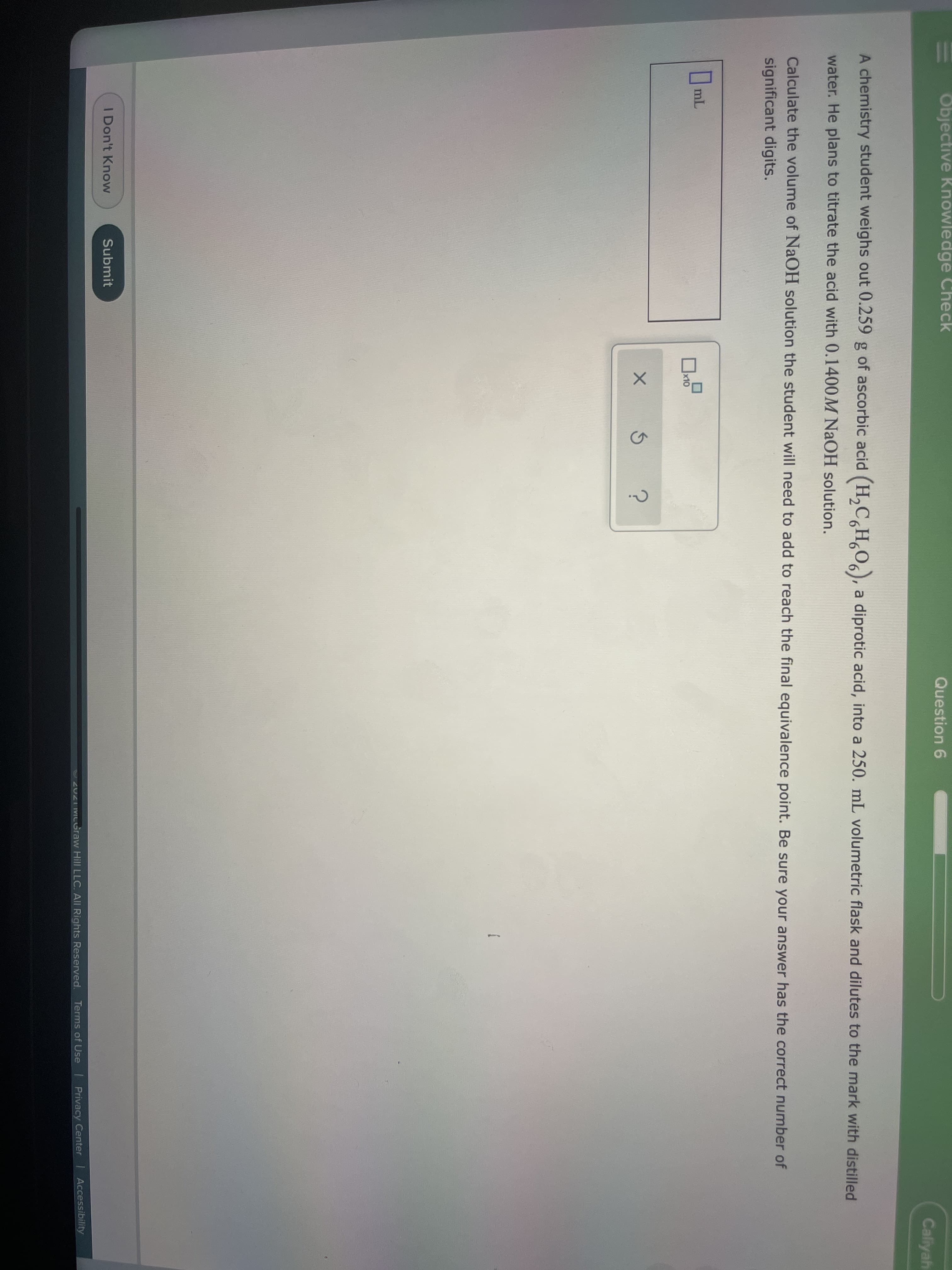 Objective Knowledge Check
Question 6
Caliyah
A chemistry student weighs out 0.259 g of ascorbic acid (H,C H¸O,), a diprotic acid, into a 250. mL volumetric flask and dilutes to the mark with distilled
water. He plans to titrate the acid with 0.1400M NaOH solution.
Calculate the volume of NAOH solution the student will need to add to reach the final equivalence point. Be sure your answer has the correct number of
significant digits.
O mL
x10
I Don't Know
Submit
2021 MCGraw Hill LLC. All Rights Reserved. Terms of Use Privacy Center Accessibility
