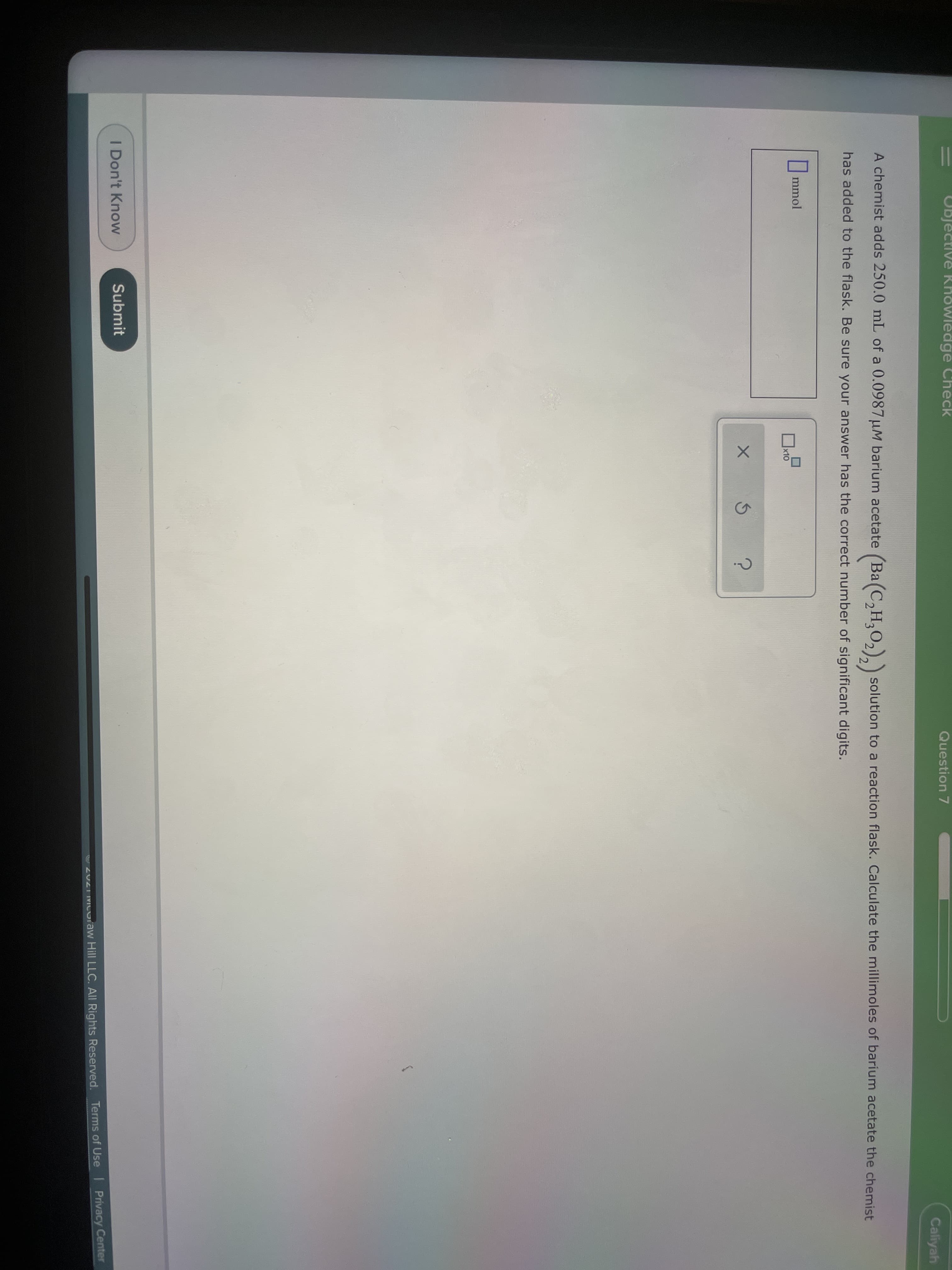 Objective Khowledge Check
Question 7
Caliyah
A chemist adds 250.0 mL of a 0.0987 uM barium acetate (Ba(C,H,O, solution to a reaction flask. Calculate the millimoles of barium acetate the chemist
has added to the flask. Be sure your answer has the correct number of significant digits.
|mmol
x10
I Don't Know
Submit
20ZI MICoraw Hill LLC. All Rights Reserved. Terms of Use Privacy Center
||
