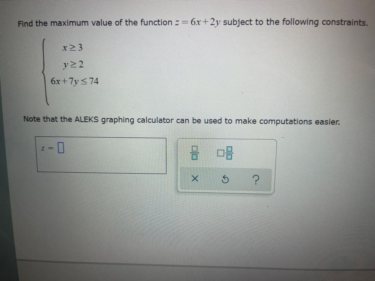 Find the maximum value of the function = 6x+2y subject to the following constraints.
x>3
y22
6x+7y<74
Note that the ALEKS graphing calculator can be used to make computations easier.
