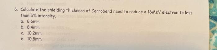 6. Calculate the shielding thickness of Cerrobend need to reduce a 16MeV electron to less
than 5% intensity.
a. 6.6mm
b. 8.4mm
c. 10.2mm
d. 10.8mm
