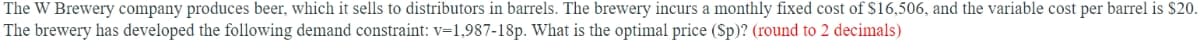 The W Brewery company produces beer, which it sells to distributors in barrels. The brewery incurs a monthly fixed cost of S16,506, and the variable cost per barrel is $20.
The brewery has developed the following demand constraint: v=1,987-18p. What is the optimal price (Sp)? (round to 2 decimals)
