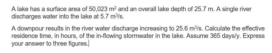 A lake has a surface area of 50,023 m2 and an overall lake depth of 25.7 m. A single river
discharges water into the lake at 5.7 m3/s.
A downpour results in the river water discharge increasing to 25.6 m3/s. Calculate the effective
residence time, in hours, of the in-flowing stormwater in the lake. Assume 365 days/y. Express
your answer to three figures.
