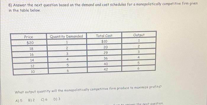 8) Answer the next question based on the demand and cost schedules for a monopolistically competitive firm given
in the table below.
Quantity Demanded
1318
Price
Total Cost
Output
$20
$10
18
2
20
2
16
29
14
36
12
40
10
9.
42
6.
What output quantity will the monopolistically competitive firm produce to maximize profits?
A) 5 B) 2
C) 6
D) 3
nrwer the next question
