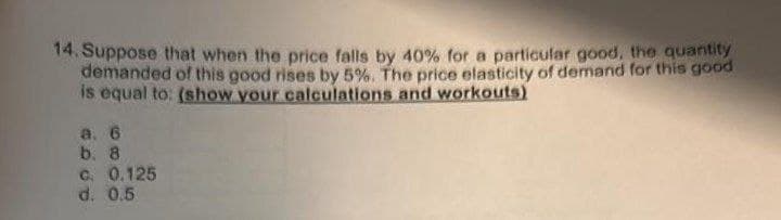 14. Suppose that when the price falls by 40% for a particular good, the quantity
demanded of this good rises by 5%. The price elasticity of demand for this good
is equal to: (show your calculations and workouts)
a. 6
b. 8
c. 0.125
d. 0.5