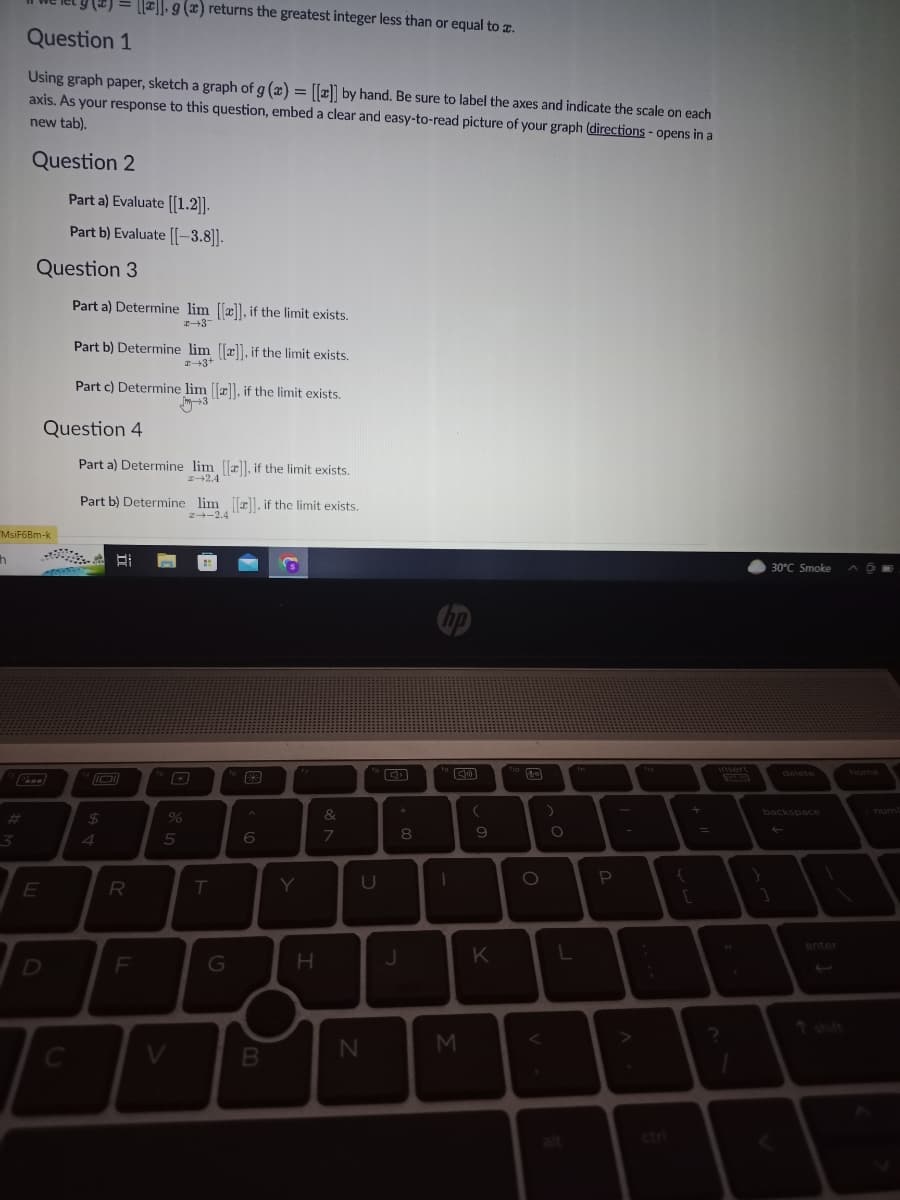 h
3
Question 1
Using graph paper, sketch a graph of g (x) = [[x]] by hand. Be sure to label the axes and indicate the scale on each
axis. As your response to this question, embed a clear and easy-to-read picture of your graph (directions - opens in a
new tab).
Question 2
MsiF6Bm-k
Question 3
E
Part a) Evaluate [[1.2]].
Part b) Evaluate [[-3.8]].
D
Question 4
Part a) Determine lim [[x]], if the limit exists.
2-3
C
Part b) Determine lim [[x]], if the limit exists.
2+3+
Part c) Determine lim [[z]], if the limit exists.
[x]. g (x) returns the greatest integer less than or equal to x.
Part a) Determine lim [[]], if the limit exists.
→2.4
MONDAY
Part b) Determine lim [[]], if the limit exists.
2-2.4
$
4
Bi
R
F
%
5
T
G
B
6
B
Y
H
&
7
U
N
*
8
J
hp
M
(
9
K
de
O
O
L
P
+
=
?
30°C Smoke
delete
backspace
←