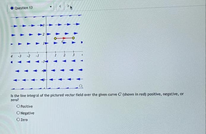 Question 13
-3
Is the line integral of the pictured vector field over the given curve C (shown in red) positive, negative, or
zero?
O Positive
O Negative
O Zero