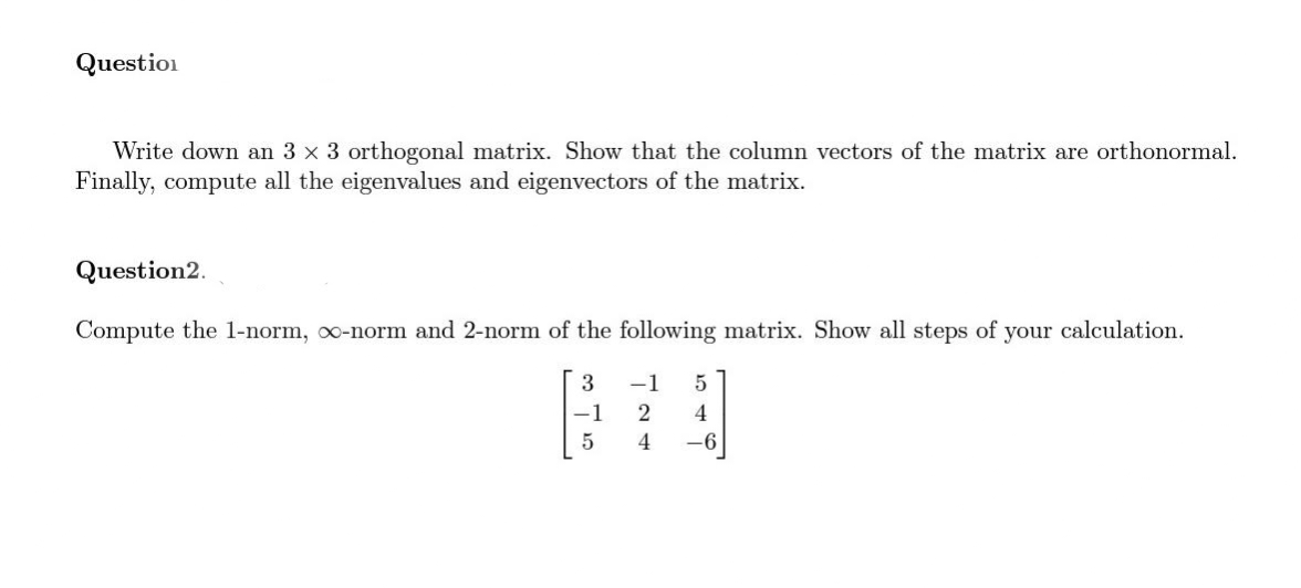 Question
Write down an 3 × 3 orthogonal matrix. Show that the column vectors of the matrix are orthonormal.
Finally, compute all the eigenvalues and eigenvectors of the matrix.
Question2.
Compute the 1-norm, o-norm and 2-norm of the following matrix. Show all steps of your calculation.
F
-1
5
124
3 -1 5
4
-6