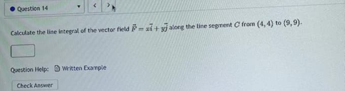 Question 14
Calculate the line integral of the vector field = x+yj along the line segment C' from (4, 4) to (9,9).
Question Help:Written Example
Check Answer