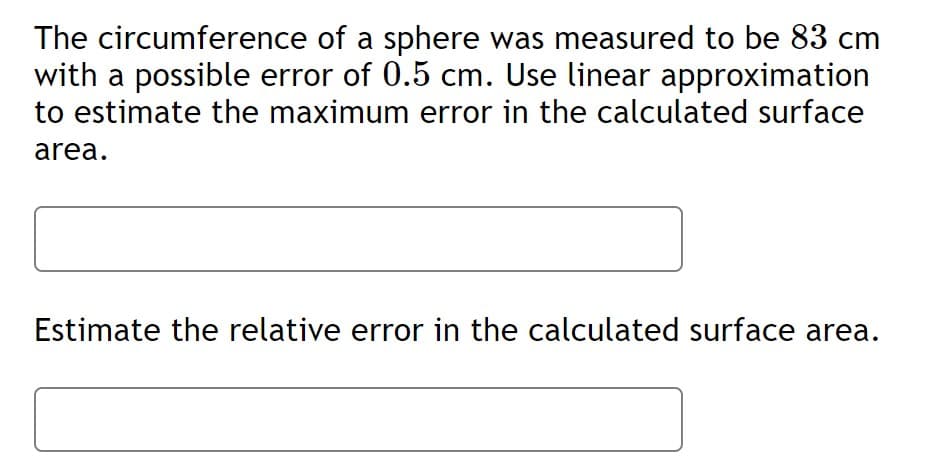 The circumference of a sphere was measured to be 83 cm
with a possible error of 0.5 cm. Use linear approximation
to estimate the maximum error in the calculated surface
area.
Estimate the relative error in the calculated surface area.
