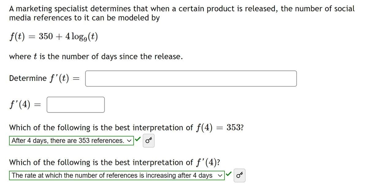 A marketing specialist determines that when a certain product is released, the number of social
media references to it can be modeled by
f(t) = 350 + 4 log, (t)
where t is the number of days since the release.
Determine f'(t) :
f'(4) =
Which of the following is the best interpretation of f(4) = 353?
After 4 days, there are 353 references. v
Which of the following is the best interpretation of f'(4)?
The rate at which the number of references is increasing after 4 days v
