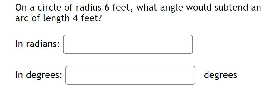 On a circle of radius 6 feet, what angle would subtend an
arc of length 4 feet?
In radians:
In degrees:
degrees
